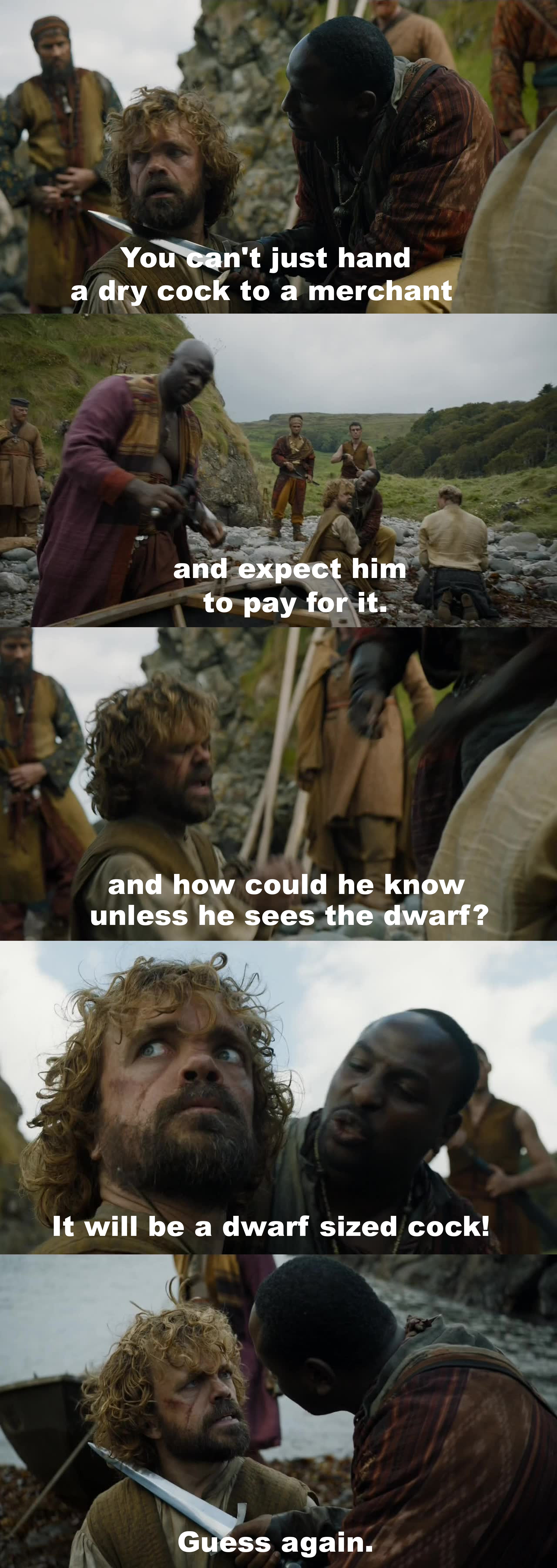 This moment was equally ridiculous as it was amazing. Tyrion Lannister just seems like he can always talk himself out of every situation... "The dwarf lives until we find a cock merchant!"